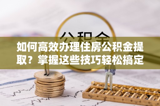 洱源如何高效办理住房公积金提取？掌握这些技巧轻松搞定