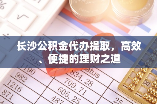 洱源长沙公积金代办提取，高效、便捷的理财之道