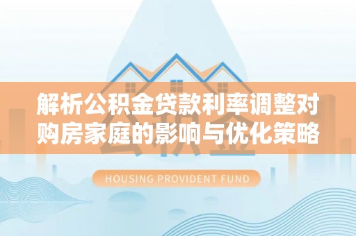 洱源解析公积金贷款利率调整对购房家庭的影响与优化策略