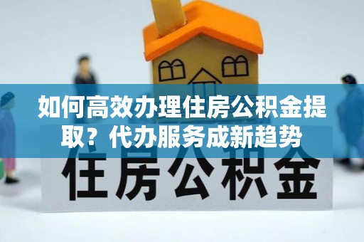 洱源如何高效办理住房公积金提取？代办服务成新趋势