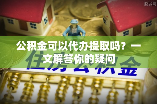 洱源公积金可以代办提取吗？一文解答你的疑问