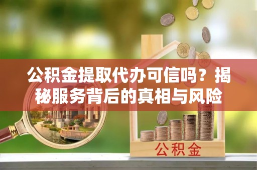 洱源公积金提取代办可信吗？揭秘服务背后的真相与风险