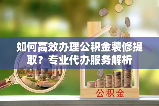洱源如何高效办理公积金装修提取？专业代办服务解析