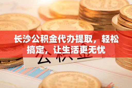 洱源长沙公积金代办提取，轻松搞定，让生活更无忧