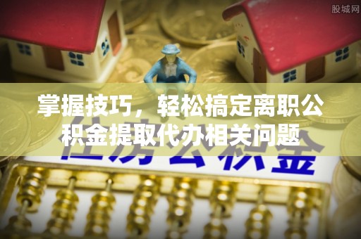 洱源掌握技巧，轻松搞定离职公积金提取代办相关问题