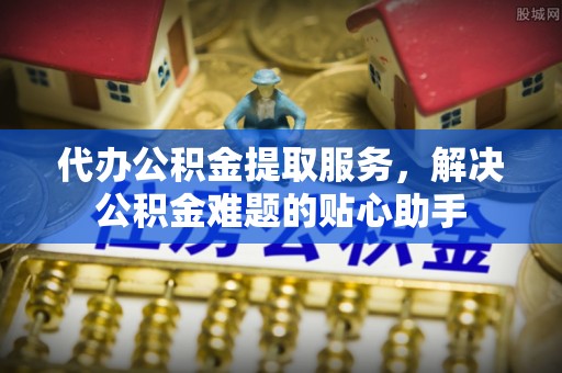 洱源代办公积金提取服务，解决公积金难题的贴心助手