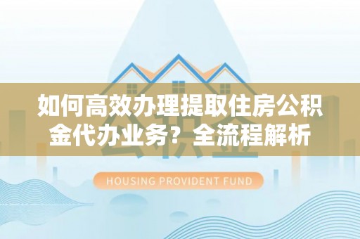 洱源如何高效办理提取住房公积金代办业务？全流程解析