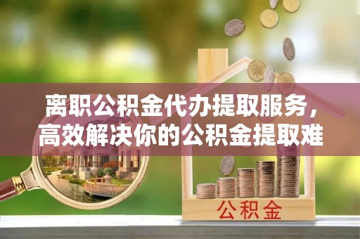 洱源离职公积金代办提取服务，高效解决你的公积金提取难题