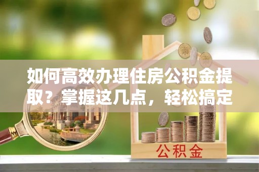 洱源如何高效办理住房公积金提取？掌握这几点，轻松搞定！