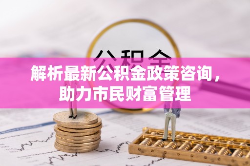 洱源解析最新公积金政策咨询，助力市民财富管理