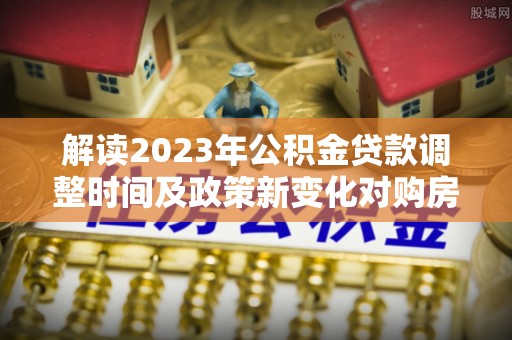洱源解读2023年公积金贷款调整时间及政策新变化对购房的影响
