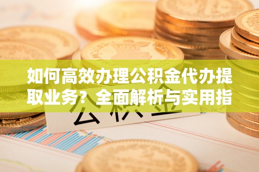 洱源如何高效办理公积金代办提取业务？全面解析与实用指南