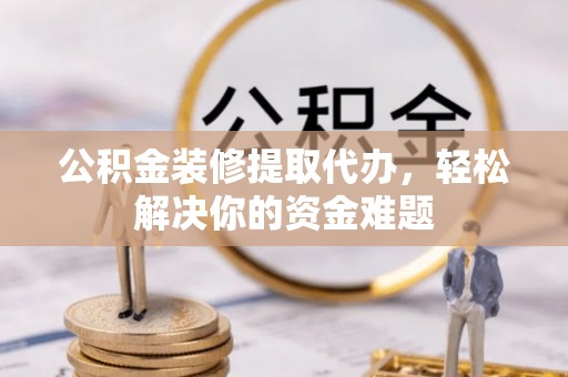 洱源公积金装修提取代办，轻松解决你的资金难题