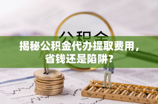 洱源揭秘公积金代办提取费用，省钱还是陷阱？
