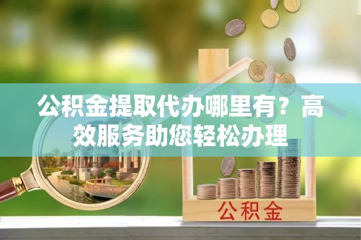 洱源公积金提取代办哪里有？高效服务助您轻松办理