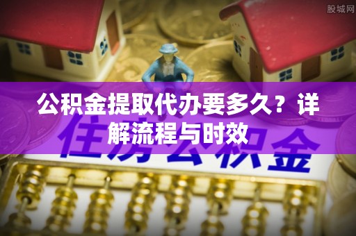 洱源公积金提取代办要多久？详解流程与时效