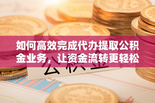 洱源如何高效完成代办提取公积金业务，让资金流转更轻松