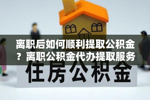 洱源离职后如何顺利提取公积金？离职公积金代办提取服务助力无忧办理