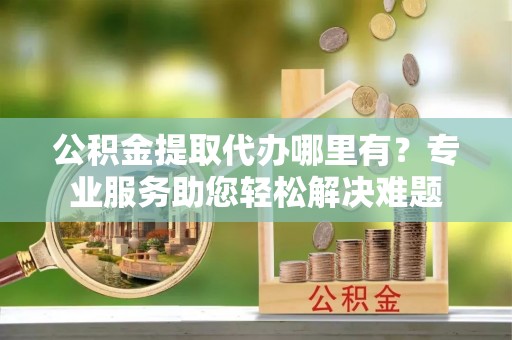洱源公积金提取代办哪里有？专业服务助您轻松解决难题