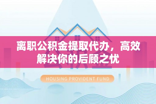 洱源离职公积金提取代办，高效解决你的后顾之忧