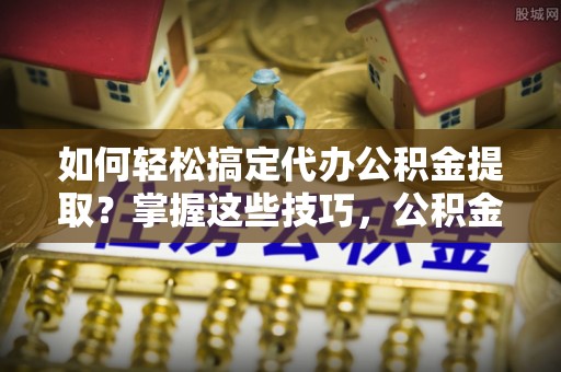 洱源如何轻松搞定代办公积金提取？掌握这些技巧，公积金到手不是梦！
