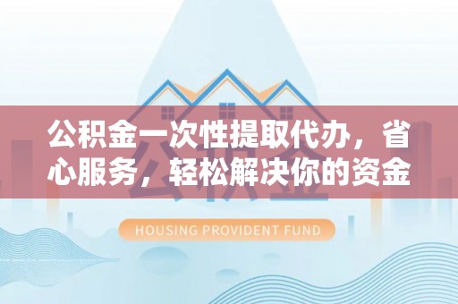 洱源公积金一次性提取代办，省心服务，轻松解决你的资金需求
