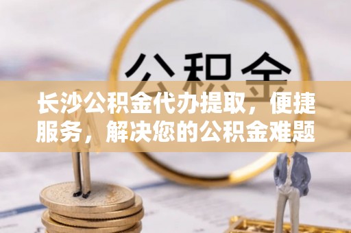 洱源长沙公积金代办提取，便捷服务，解决您的公积金难题