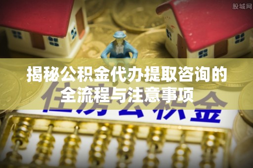 洱源揭秘公积金代办提取咨询的全流程与注意事项