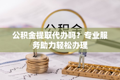 洱源公积金提取代办吗？专业服务助力轻松办理