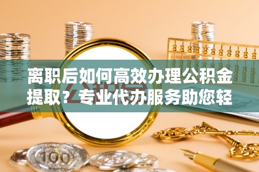 洱源离职后如何高效办理公积金提取？专业代办服务助您轻松搞定