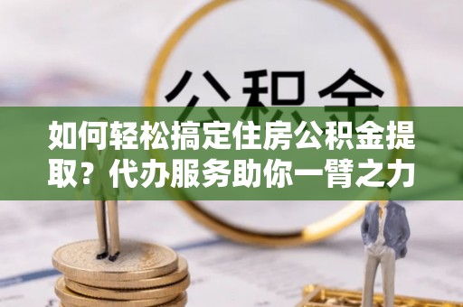 洱源如何轻松搞定住房公积金提取？代办服务助你一臂之力