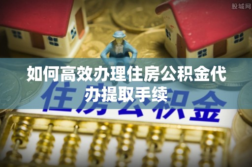 洱源如何高效办理住房公积金代办提取手续