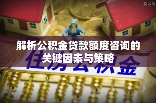 洱源解析公积金贷款额度咨询的关键因素与策略