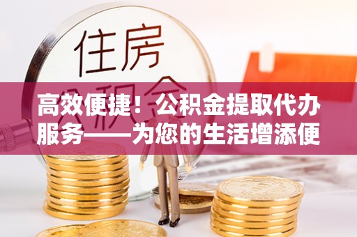 洱源高效便捷！公积金提取代办服务——为您的生活增添便利