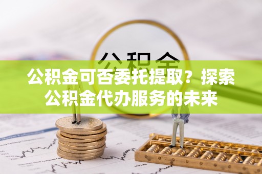 洱源公积金可否委托提取？探索公积金代办服务的未来
