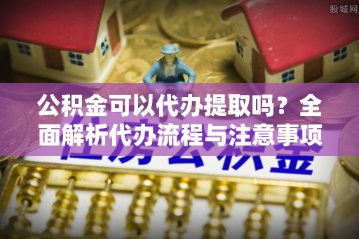 洱源公积金可以代办提取吗？全面解析代办流程与注意事项