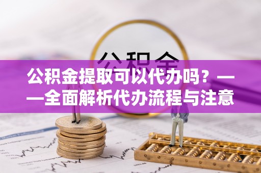 洱源公积金提取可以代办吗？——全面解析代办流程与注意事项